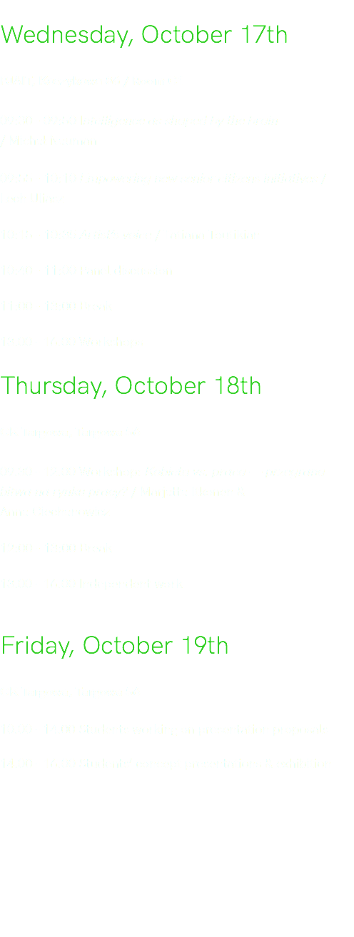  Wednesday, October 17th PJAIT, Koszykowa 86 / Room C1 09:30 - 09:50 Intelligence as shaped by the brain  / Michał Nauman 09:55 - 10:10 Empowering new senior citizens initiatives / Lech Uliasz 10:15 - 10:35 Artist’s voice / Tatiana Toutikian 10:40 - 11:00 Panel discussion 11:00 - 13:00 Break 13.00 - 16.00 Workshops Thursday, October 18th CK Targowa, Targowa 56 09.30 - 12.00 Workshop: Kobieta vs. praca — przegrana bitwa na rynku pracy? / Marjatta Itkonen &  Anna Ciechanowicz 12:00 - 13:00 Break 13.00 - 16.00 Independent work Friday, October 19th CK Targowa, Targowa 56 10.00 - 14.00 Students working on presentation proposals 14.00 - 16.00 Students’ concept presentations & exhibition