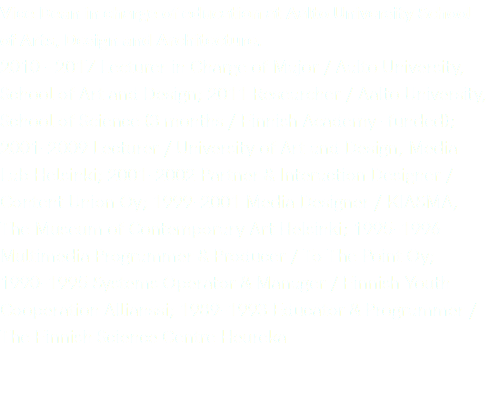 Vice Dean in charge of education at Aalto University School of Arts, Design and Architecture. 2010 - 2017 Lecturer in Charge of Major / Aalto University, School of Art and Design; 2011 Researcher / Aalto University, School of Science (3 months / Finnish Academy -funded); 2001-2009 Lecturer / University of Art and Design, Media Lab Helsinki; 2001-2002 Partner & Interaction Designer / Content Union Oy; 1999-2001 Media Designer / KIASMA, The Museum of Contemporary Art Helsinki; 1995-1996 Multimedia Programmer & Producer / To The Point Oy; 1990-1995 Systems Operator & Manager / Finnish Youth Cooperation Allianssi; 1989-1993 Educator & Programmer / The Finnish Science Centre Heureka