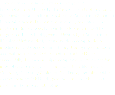 Data scientist; Artificial Intelligence engineer. I graduated from University of Warsaw (Faculty of Economic Sciences) and University of Amsterdam (Amsterdam School of Economics) where I researched monetary economics and modelling theory. Now, I am working towards MSc/PHD degree in artificial intelligence at University of Amsterdam (Faculty of Informatics), where I work on computational intelligence and deep learning theory. During my practice as  a consultant for PwC Data Analytics practice I have successfully deployed multiple complex data structures for international banking and insurance entities like Societe Generale, GE Money Bank and ING. During my talk, I will try to show how artificial intelligence will enhance the labour market in the foreseeable future.
