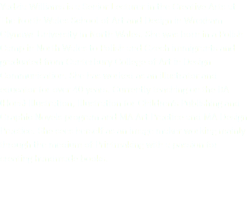 Yadzia Williams is a Senior Lecturer in the Creative Arts at The North Wales School of Art and Design in Wrexham Glyndwr University in North Wales. She was born in a Polish Camp in North Wales to Polish and Czech immigrants and graduated from Canterbury College of Art in Design Communication. She has worked as an illustrator and educator for over 40 years. Currently teaching on the BA (Hons) Illustration, Illustration for Children’s Publishing and Graphic Novels program and MA Art Practice and MA Design Practice. She sees herself as an image maker working mainly through the medium of Printmaking with a passion for creating handmade books. 