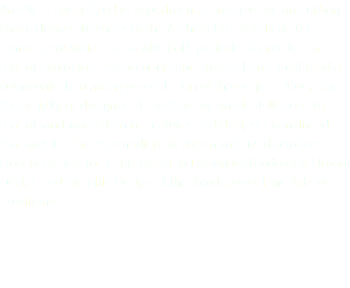 Architect specialized in experimental architecture and urban space design. Member of the Architecture studio ma0 / Emmeazero which deals with both projects of architecture, that of exhibition and scenographic installations, multimedia communication and representation of the project. Alongside the activity of designer of architecture and installations to that of landscape design. Lecturer and designer convinced that architecture is a medium between various disciplines closely related to art Professor in Design Methodology, Urban Design and Graphic Design at the Academy of Fine Arts of Frosinone.