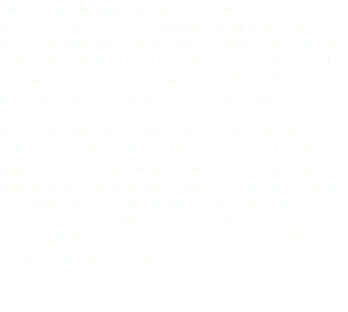 The same technology that renders humans useless might also make it feasible to feed and support the unemployable masses through some scheme of universal basic income. The real problem will then be to keep the masses occupied and content. People must engage in purposeful activities, or they go crazy. So what will the useless class do all day? One answer might be computer games. Economically redundant people might spend increasing amounts of time within 3D virtual reality worlds, which would provide them with far more excitement and emotional engagement than the “real world” outside. This, in fact, is a very old solution. For thousands of years, billions of people have found meaning in playing virtual reality games. In the past, we have called these virtual reality games “religions”. 