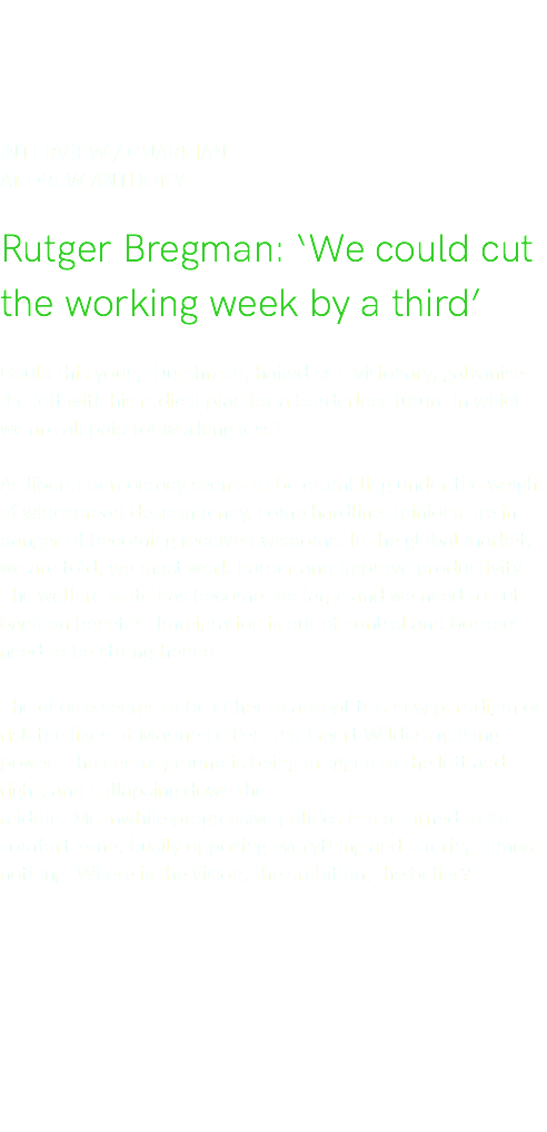 Interview / Guardian Andrew Anthony Rutger Bregman: ‘We could cut the working week by a third’ Could this young Dutchman, hailed as a visionary, galvanise the left with his radical plan for a borderless future in which we are all paid for working less? As liberal democracy seems to be crumbling under the weight of widespread despondency, some hardline opinions are in danger of becoming received wisdoms. In the global market, we are told, we must work harder and improve productivity. The welfare state has become too large and we need to cut back on benefits. Immigration is out of control and borders need to be strengthened. The choice seems to be either to accept this new paradigm or risk the likes of Marine Le Pen and Geert Wilders gaining power. The centre ground is being dragged to the left and right, and collapsing down the middle. Meanwhile progressive politics has returned to its comfort zone, busily opposing everything and offering almost nothing. Where is the vision, the ambition, the belief? 